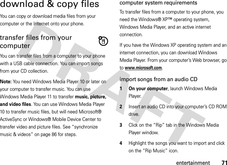 71entertainmentdownload &amp; copy filesYou can copy or download media files from your computer or the Internet onto your phone. transfer files from your computerYou can transfer files from a computer to your phone with a USB cable connection. You can import songs from your CD collection. Note: You need Windows Media Player 10 or later on your computer to transfer music. You can use Windows Media Player 11 to transfer music, picture, and video files. You can use Windows Media Player 10 to transfer music files, but will need Microsoft® ActiveSync or Windows® Mobile Device Center to transfer video and picture files. See “synchronize music &amp; videos” on page 86 for steps.computer system requirementsTo transfer files from a computer to your phone, you need the Windows® XP™ operating system, Windows Media Player, and an active internet connection.If you have the Windows XP operating system and an internet connection, you can download Windows Media Player. From your computer’s Web browser, go to www.microsoft.com.import songs from an audio CD  1 On your computer, launch Windows Media Player.2Insert an audio CD into your computer’s CD ROM drive.3Click on the “Rip” tab in the Windows Media Player window.4Highlight the songs you want to import and click on the “Rip Music” icon.