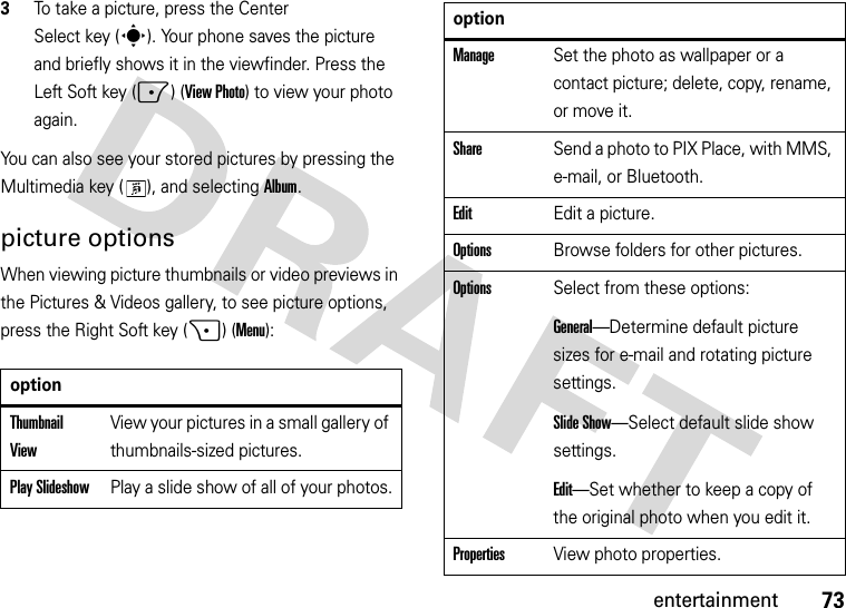 73entertainment3To take a picture, press the Center Select key (s). Your phone saves the picture and briefly shows it in the viewfinder. Press the Left Soft key (-) (View Photo) to view your photo again.You can also see your stored pictures by pressing the Multimedia key ( ), and selecting Album.picture optionsWhen viewing picture thumbnails or video previews in the Pictures &amp; Videos gallery, to see picture options, press the Right Soft key (+)(Menu):optionThumbnail ViewView your pictures in a small gallery of thumbnails-sized pictures.Play SlideshowPlay a slide show of all of your photos.ManageSet the photo as wallpaper or a contact picture; delete, copy, rename, or move it.ShareSend a photo to PIX Place, with MMS, e-mail, or Bluetooth.EditEdit a picture.OptionsBrowse folders for other pictures.OptionsSelect from these options:General—Determine default picture sizes for e-mail and rotating picture settings.Slide Show—Select default slide show settings.Edit—Set whether to keep a copy of the original photo when you edit it.PropertiesView photo properties.option