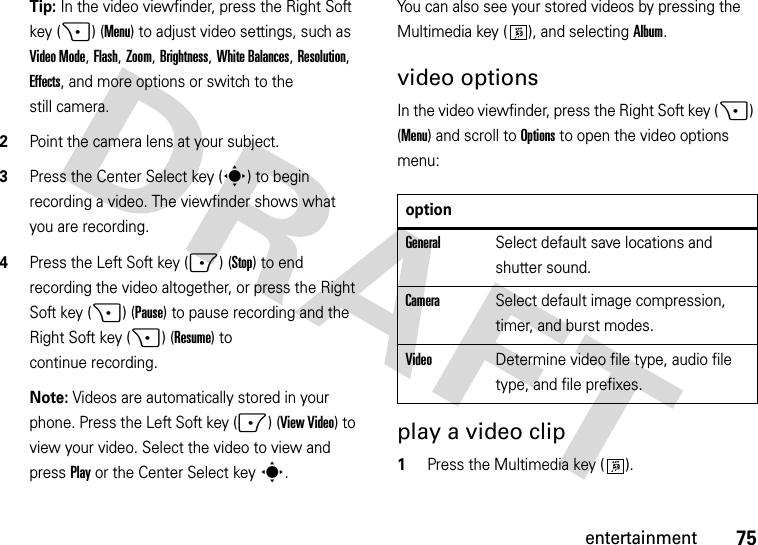 75entertainmentTip: In the video viewfinder, press the Right Soft key (+) (Menu) to adjust video settings, such as Video Mode, Flash, Zoom, Brightness, White Balances, Resolution, Effects, and more options or switch to the still camera.2Point the camera lens at your subject.3Press the Center Select key (s) to begin recording a video. The viewfinder shows what you are recording.4Press the Left Soft key (-) (Stop) to end recording the video altogether, or press the Right Soft key (+) (Pause) to pause recording and the Right Soft key (+) (Resume) to continue recording.Note: Videos are automatically stored in your phone. Press the Left Soft key (-) (View Video) to view your video. Select the video to view and press Play or the Center Select keys.You can also see your stored videos by pressing the Multimedia key ( ), and selecting Album.video optionsIn the video viewfinder, press the Right Soft key (+) (Menu) and scroll toOptions to open the video options menu:play a video clip  1Press the Multimedia key ( ).optionGeneralSelect default save locations and shutter sound.CameraSelect default image compression, timer, and burst modes.VideoDetermine video file type, audio file type, and file prefixes.