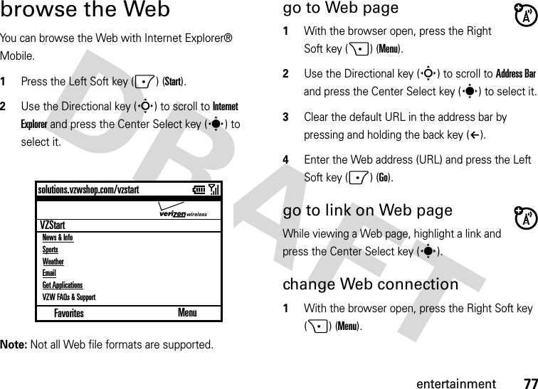 77entertainmentbrowse the WebYou can browse the Web with Internet Explorer® Mobile.  1Press the Left Soft key (-) (Start).2Use the Directional key (S) to scroll to Internet Explorer and press the Center Select key (s) to select it.Note: Not all Web file formats are supported.go to Web page  1With the browser open, press the Right Soft key (+) (Menu).2Use the Directional key (S) to scroll to Address Bar and press the Center Select key (s) to select it.3Clear the default URL in the address bar by pressing and holding the back key (À).4Enter the Web address (URL) and press the Left Soft key (-) (Go).go to link on Web pageWhile viewing a Web page, highlight a link and press the Center Select key (s).change Web connection  1With the browser open, press the Right Soft key (+) (Menu).Favoritessolutions.vzwshop.com/vzstartMenuVZStartNews &amp; InfoSportsWeatherEmailGet ApplicationsVZW FAQs &amp; Supportwireless