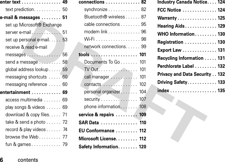 6contentsenter text . . . . . . . . . . . . . . . .  49text prediction. . . . . . . . . . .  50e-mail &amp; messages . . . . . . . .  51set up Microsoft® Exchange server e-mail . . . . . . . . . . . .  51set up personal e-mail. . . . .  53receive &amp; read e-mail messages . . . . . . . . . . . . . .  56send a message . . . . . . . . .  58global address lookup . . . . .  59messaging shortcuts  . . . . .  60messaging reference  . . . . .  60entertainment  . . . . . . . . . . . .  69access multimedia  . . . . . . .  69play songs &amp; videos . . . . . .  69download &amp; copy files. . . . .  71take &amp; send a photo . . . . . .  72record &amp; play videos . . . . . .  74browse the Web . . . . . . . . .  77fun &amp; games . . . . . . . . . . . .  79connections . . . . . . . . . . . . . .  82synchronize . . . . . . . . . . . . .  82Bluetooth® wireless . . . . . .  87cable connections . . . . . . . . 95modem link . . . . . . . . . . . . .  96Wi-Fi  . . . . . . . . . . . . . . . . . .  98network connections. . . . . .  99tools  . . . . . . . . . . . . . . . . . . .  101Documents To Go . . . . . . .  101TV Out . . . . . . . . . . . . . . . .  101call manager  . . . . . . . . . . .  101contacts  . . . . . . . . . . . . . .  102personal organizer . . . . . . .  104security . . . . . . . . . . . . . . .  107phone information . . . . . . .  108service &amp; repairs  . . . . . . . . .  109SAR Data  . . . . . . . . . . . . . . .  110EU Conformance . . . . . . . . .  112Microsoft License. . . . . . . . .  112Safety Information. . . . . . . .  120Industry Canada Notice. . . . 124FCC Notice  . . . . . . . . . . . . . . 124Warranty . . . . . . . . . . . . . . . . 125Hearing Aids . . . . . . . . . . . . . 129WHO Information . . . . . . . . . 130Registration  . . . . . . . . . . . . . 130Export Law . . . . . . . . . . . . . . 131Recycling Information . . . . . 131Perchlorate Label . . . . . . . . . 132Privacy and Data Security . . 132Driving Safety. . . . . . . . . . . . 133index . . . . . . . . . . . . . . . . . . . 135