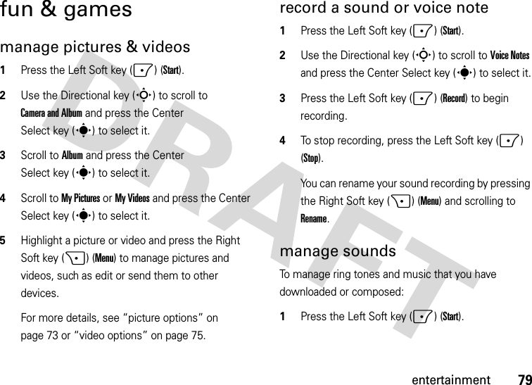 79entertainmentfun &amp; gamesmanage pictures &amp; videos  1Press the Left Soft key (-) (Start).2Use the Directional key (S) to scroll to Camera and Album and press the Center Select key (s) to select it.3Scroll to Album and press the Center Select key (s) to select it.4Scroll to My Pictures or My Videos and press the Center Select key (s) to select it.5Highlight a picture or video and press the Right Soft key (+) (Menu) to manage pictures and videos, such as edit or send them to other devices. For more details, see “picture options” on page 73 or “video options” on page 75.record a sound or voice note  1Press the Left Soft key (-) (Start).2Use the Directional key (S) to scroll to Voice Notes and press the Center Select key (s) to select it.3Press the Left Soft key (-) (Record) to begin recording.4To stop recording, press the Left Soft key (-) (Stop).You can rename your sound recording by pressing the Right Soft key (+) (Menu) and scrolling to Rename.manage soundsTo manage ring tones and music that you have downloaded or composed:  1Press the Left Soft key (-) (Start).