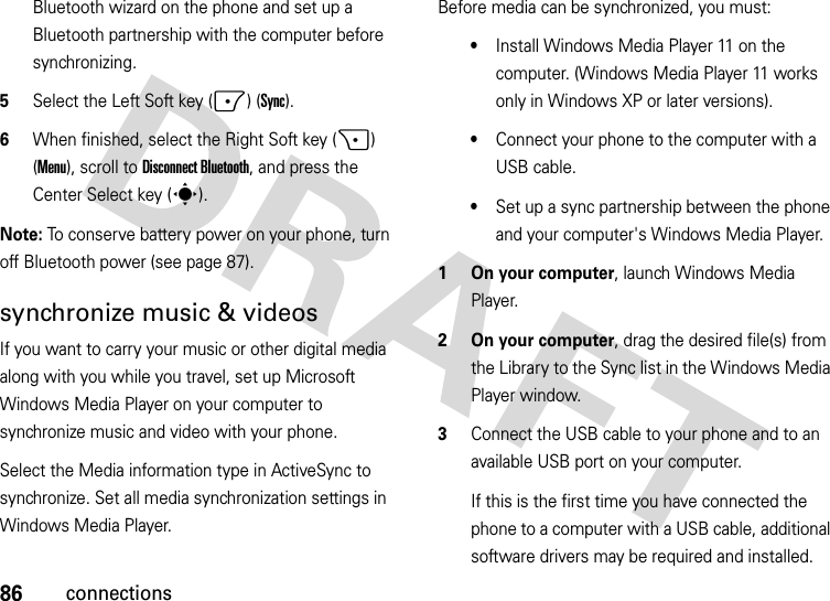 86connectionsBluetooth wizard on the phone and set up a Bluetooth partnership with the computer before synchronizing.5Select the Left Soft key (-) (Sync).6When finished, select the Right Soft key (+) (Menu), scroll toDisconnect Bluetooth, and press the Center Select key (s).Note: To conserve battery power on your phone, turn off Bluetooth power (see page 87).synchronize music &amp; videosIf you want to carry your music or other digital media along with you while you travel, set up Microsoft Windows Media Player on your computer to synchronize music and video with your phone.Select the Media information type in ActiveSync to synchronize. Set all media synchronization settings in Windows Media Player. Before media can be synchronized, you must:•Install Windows Media Player 11 on the computer. (Windows Media Player 11 works only in Windows XP or later versions).•Connect your phone to the computer with a USB cable. •Set up a sync partnership between the phone and your computer&apos;s Windows Media Player.  1 On your computer, launch Windows Media Player.2 On your computer, drag the desired file(s) from the Library to the Sync list in the Windows Media Player window.3Connect the USB cable to your phone and to an available USB port on your computer.If this is the first time you have connected the phone to a computer with a USB cable, additional software drivers may be required and installed. 