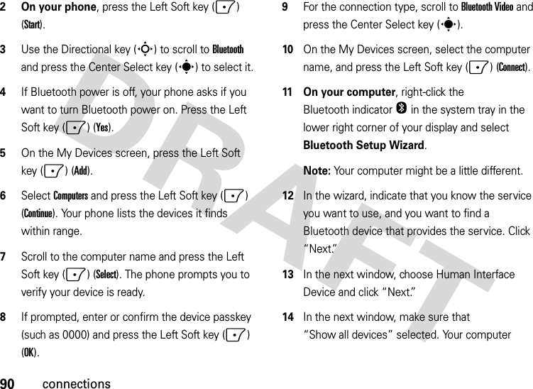 90connections2 On your phone, press the Left Soft key (-) (Start).3Use the Directional key (S) to scroll to Bluetooth and press the Center Select key (s) to select it.4If Bluetooth power is off, your phone asks if you want to turn Bluetooth power on. Press the Left Soft key (-) (Yes).5On the My Devices screen, press the Left Soft key (-) (Add).6Select Computers and press the Left Soft key (-) (Continue). Your phone lists the devices it finds within range.7Scroll to the computer name and press the Left Soft key (-) (Select). The phone prompts you to verify your device is ready. 8If prompted, enter or confirm the device passkey (such as 0000) and press the Left Soft key (-) (OK). 9For the connection type, scroll to Bluetooth Video and press the Center Select key (s).10On the My Devices screen, select the computer name, and press the Left Soft key (-) (Connect).11 On your computer, right-click the Bluetooth indicator O in the system tray in the lower right corner of your display and select Bluetooth Setup Wizard.Note: Your computer might be a little different.12In the wizard, indicate that you know the service you want to use, and you want to find a Bluetooth device that provides the service. Click “Next.”13In the next window, choose Human Interface Device and click “Next.”14In the next window, make sure that “Show all devices” selected. Your computer 