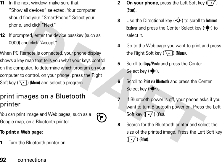 92connections11In the next window, make sure that “Show all devices” selected. Your computer should find your “SmartPhone.” Select your phone, and click “Next.”12If prompted, enter the device passkey (such as 0000) and click “Accept.”When PC Remote is connected, your phone display shows a key map that tells you what your keys control on the computer. To determine which program on your computer to control, on your phone, press the Right Soft key (+) (Menu) and select a program.print images on a Bluetooth printerYou can print image and Web pages, such as a Google map, on a Bluetooth printer. To print a Web page:  1Turn the Bluetooth printer on.2 On your phone, press the Left Soft key (-) (Start).3Use the Directional key (S) to scroll to Internet Explorer and press the Center Select key (s) to select it.4Go to the Web page you want to print and press the Right Soft key (+) (Menu).5Scroll to Copy/Paste and press the Center Select key (s). 6Scroll to Print via Bluetooth and press the Center Select key (s). 7If Bluetooth power is off, your phone asks if you want to turn Bluetooth power on. Press the Left Soft key (-) (Yes).8Search for the Bluetooth printer and select the size of the printed image. Press the Left Soft key (-) (Print).