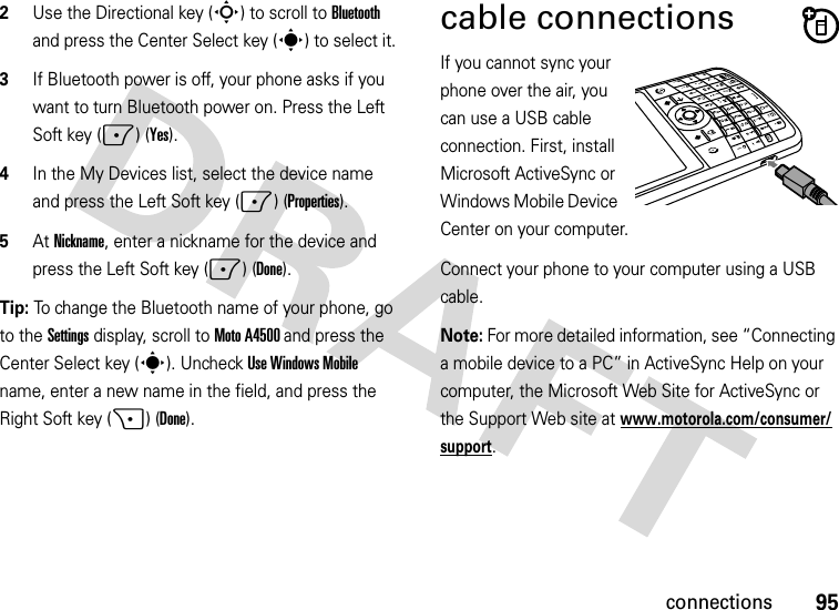 95connections2Use the Directional key (S) to scroll to Bluetooth and press the Center Select key (s) to select it.3If Bluetooth power is off, your phone asks if you want to turn Bluetooth power on. Press the Left Soft key (-) (Yes).4In the My Devices list, select the device name and press the Left Soft key (-) (Properties).5At Nickname, enter a nickname for the device and press the Left Soft key (-) (Done).Tip: To change the Bluetooth name of your phone, go to theSettings display, scroll to Moto A4500 and press the Center Select key (s). Uncheck Use Windows Mobile name, enter a new name in the field, and press the Right Soft key (+) (Done).cable connectionsIf you cannot sync your phone over the air, you can use a USB cable connection. First, install Microsoft ActiveSync or Windows Mobile Device Center on your computer. Connect your phone to your computer using a USB cable. Note: For more detailed information, see “Connecting a mobile device to a PC” in ActiveSync Help on your computer, the Microsoft Web Site for ActiveSync or the Support Web site at www.motorola.com/consumer/support.