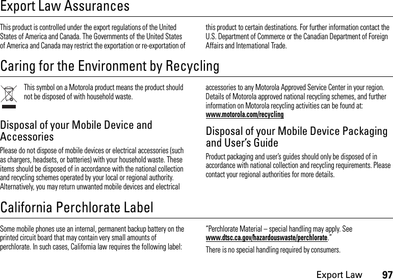 97Export LawExport Law AssurancesExport  LawThis product is controlled under the export regulations of the United States of America and Canada. The Governments of the United States of America and Canada may restrict the exportation or re-exportation of this product to certain destinations. For further information contact the U.S. Department of Commerce or the Canadian Department of Foreign Affairs and International Trade.Caring for the Environment by RecyclingRecycl ing InformationThis symbol on a Motorola product means the product should not be disposed of with household waste.Disposal of your Mobile Device and AccessoriesPlease do not dispose of mobile devices or electrical accessories (such as chargers, headsets, or batteries) with your household waste. These items should be disposed of in accordance with the national collection and recycling schemes operated by your local or regional authority. Alternatively, you may return unwanted mobile devices and electrical accessories to any Motorola Approved Service Center in your region. Details of Motorola approved national recycling schemes, and further information on Motorola recycling activities can be found at: www.motorola.com/recyclingDisposal of your Mobile Device Packaging and User’s GuideProduct packaging and user’s guides should only be disposed of in accordance with national collection and recycling requirements. Please contact your regional authorities for more details.California Perchlorate LabelPerchlorat e LabelSome mobile phones use an internal, permanent backup battery on the printed circuit board that may contain very small amounts of perchlorate. In such cases, California law requires the following label:“Perchlorate Material – special handling may apply. See www.dtsc.ca.gov/hazardouswaste/perchlorate.”There is no special handling required by consumers.
