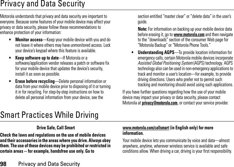 98Privacy and Data SecurityPrivacy and Data SecurityPriva cy and Data  SecurityMotorola understands that privacy and data security are important to everyone. Because some features of your mobile device may affect your privacy or data security, please follow these recommendations to enhance protection of your information:• Monitor access—Keep your mobile device with you and do not leave it where others may have unmonitored access. Lock your device’s keypad where this feature is available.• Keep software up to date—If Motorola or a software/application vendor releases a patch or software fix for your mobile device that updates the device’s security, install it as soon as possible.• Erase before recycling—Delete personal information or data from your mobile device prior to disposing of it or turning it in for recycling. For step-by-step instructions on how to delete all personal information from your device, see the section entitled “master clear” or “delete data” in the user’s guide.Note: For information on backing up your mobile device data before erasing it, go to www.motorola.com and then navigate to the “downloads” section of the consumer Web page for “Motorola Backup” or “Motorola Phone Tools.”• Understanding AGPS—To provide location information for emergency calls, certain Motorola mobile devices incorporate Assisted Global Positioning System (AGPS) technology. AGPS technology also can be used in non-emergency applications to track and monitor a user’s location—for example, to provide driving directions. Users who prefer not to permit such tracking and monitoring should avoid using such applications.If you have further questions regarding how the use of your mobile device may impact your privacy or data security, please contact Motorola at privacy@motorola.com, or contact your service provider.Smart Practices While DrivingDrivi ng SafetyDrive Safe, Call SmartCheck the laws and regulations on the use of mobile devices and their accessories in the areas where you drive. Always obey them. The use of these devices may be prohibited or restricted in certain areas -- for example, handsfree use only. Go to www.motorola.com/callsmart (in English only) for more information.Your mobile device lets you communicate by voice and data—almost anywhere, anytime, wherever wireless service is available and safe conditions allow. When driving a car, driving is your first responsibility. 