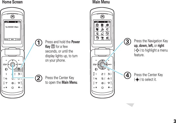 3 Press and hold the Power Key P for a few seconds, or until the display lights up, to turn on your phone.1Press the Navigation Key up, down, left, or right (S) to highlight a menu feature.3Press the Center Key (s) to select it.4Press the Center Key  to open the Main Menu.2Home Screen Main MenuMessageTue 05/06/08 1:56pmContactsMENUÖMessaging  Web BrowserEDatebookToo ls Se ttings Phone InfoPhonebookLRecent CallsqMultimediajMusic PlayerÜmuÛ1X1XÛBREWàRingtonesG