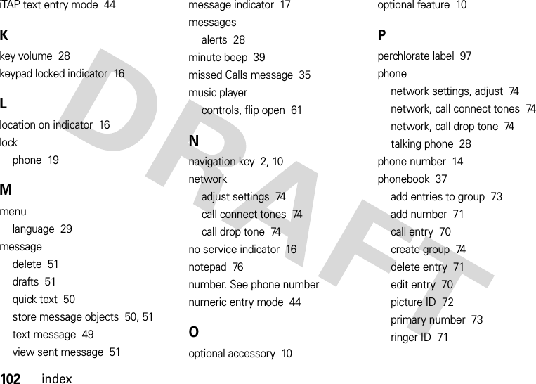 102indexiTAP text entry mode  44Kkey volume  28keypad locked indicator  16Llocation on indicator  16lockphone  19Mmenulanguage  29messagedelete  51drafts  51quick text  50store message objects  50, 51text message  49view sent message  51message indicator  17messagesalerts  28minute beep  39missed Calls message  35music playercontrols, flip open  61Nnavigation key  2, 10networkadjust settings  74call connect tones  74call drop tone  74no service indicator  16notepad  76number. See phone numbernumeric entry mode  44Ooptional accessory  10optional feature  10Pperchlorate label  97phonenetwork settings, adjust  74network, call connect tones  74network, call drop tone  74talking phone  28phone number  14phonebook  37add entries to group  73add number  71call entry  70create group  74delete entry  71edit entry  70picture ID  72primary number  73ringer ID  71