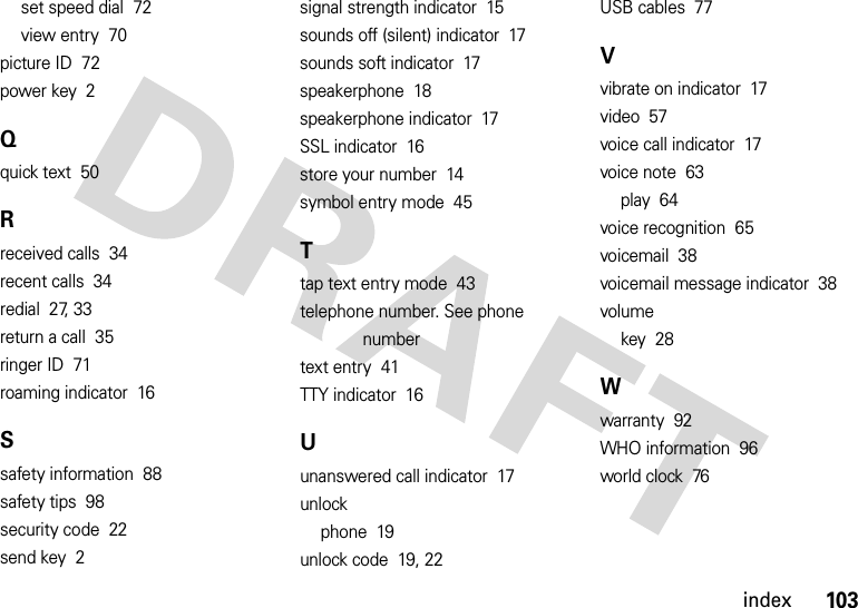 103indexset speed dial  72view entry  70picture ID  72power key  2Qquick text  50Rreceived calls  34recent calls  34redial  27, 33return a call  35ringer ID  71roaming indicator  16Ssafety information  88safety tips  98security code  22send key  2signal strength indicator  15sounds off (silent) indicator  17sounds soft indicator  17speakerphone  18speakerphone indicator  17SSL indicator  16store your number  14symbol entry mode  45Ttap text entry mode  43telephone number. See phone numbertext entry  41TTY indicator  16Uunanswered call indicator  17unlockphone  19unlock code  19, 22USB cables  77Vvibrate on indicator  17video  57voice call indicator  17voice note  63play  64voice recognition  65voicemail  38voicemail message indicator  38volumekey  28Wwarranty  92WHO information  96world clock  76