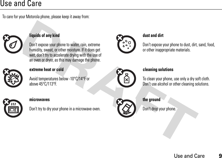 9Use and CareUse and CareUse and CareTo care for your Motorola phone, please keep it away from:liquids of any kind dust and dirtDon’t expose your phone to water, rain, extreme humidity, sweat, or other moisture. If it does get wet, don’t try to accelerate drying with the use of an oven or dryer, as this may damage the phone.Don’t expose your phone to dust, dirt, sand, food, or other inappropriate materials.extreme heat or cold cleaning solutionsAvoid temperatures below -10°C/14°F or above 45°C/113°F.To clean your phone, use only a dry soft cloth. Don’t use alcohol or other cleaning solutions.microwaves the groundDon’t try to dry your phone in a microwave oven. Don’t drop your phone.