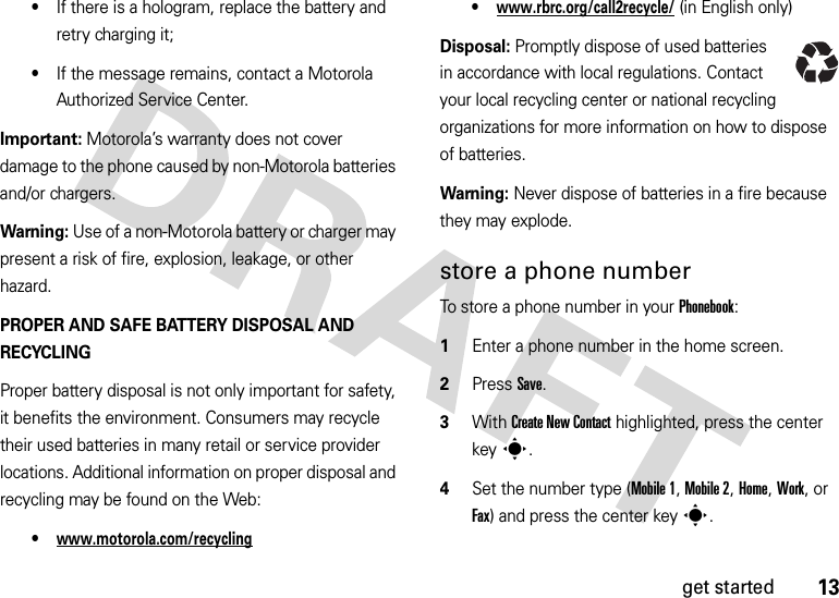 13get started•If there is a hologram, replace the battery and retry charging it;•If the message remains, contact a Motorola Authorized Service Center.Important: Motorola’s warranty does not cover damage to the phone caused by non-Motorola batteries and/or chargers.Warning: Use of a non-Motorola battery or charger may present a risk of fire, explosion, leakage, or other hazard.PROPER AND SAFE BATTERY DISPOSAL AND RECYCLINGProper battery disposal is not only important for safety, it benefits the environment. Consumers may recycle their used batteries in many retail or service provider locations. Additional information on proper disposal and recycling may be found on the Web:•www.motorola.com/recycling•www.rbrc.org/call2recycle/ (in English only)Disposal: Promptly dispose of used batteries in accordance with local regulations. Contact your local recycling center or national recycling organizations for more information on how to dispose of batteries.Warning: Never dispose of batteries in a fire because they may explode.store a phone numberTo store a phone number in your Phonebook:  1Enter a phone number in the home screen.2Press Save.3With Create New Contact highlighted, press the center keys.4Set the number type (Mobile 1, Mobile 2, Home, Work, or Fax) and press the center keys.