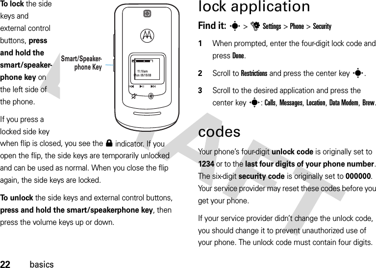 22basicsTo lock the side keys and external control buttons, press and hold the smart/speaker-phone key on the left side of the phone. If you press a locked side key when flip is closed, you see the 0 indicator. If you open the flip, the side keys are temporarily unlocked and can be used as normal. When you close the flip again, the side keys are locked.To unlock the side keys and external control buttons, press and hold the smart/speakerphone key, then press the volume keys up or down.lock applicationFind it: s &gt;uSettings &gt;Phone &gt;Security  1When prompted, enter the four-digit lock code and press Done.2Scroll to Restrictions and press the center keys.3Scroll to the desired application and press the center keys: Calls, Messages, Location, Data Modem, Brew.codesYour phone’s four-digit unlock code is originally set to 1234 or to the last four digits of your phone number. The six-digit security code is originally set to 000000. Your service provider may reset these codes before you get your phone.If your service provider didn’t change the unlock code, you should change it to prevent unauthorized use of your phone. The unlock code must contain four digits. 11:10amMon 05/15/08Smart/Speaker-phone Key