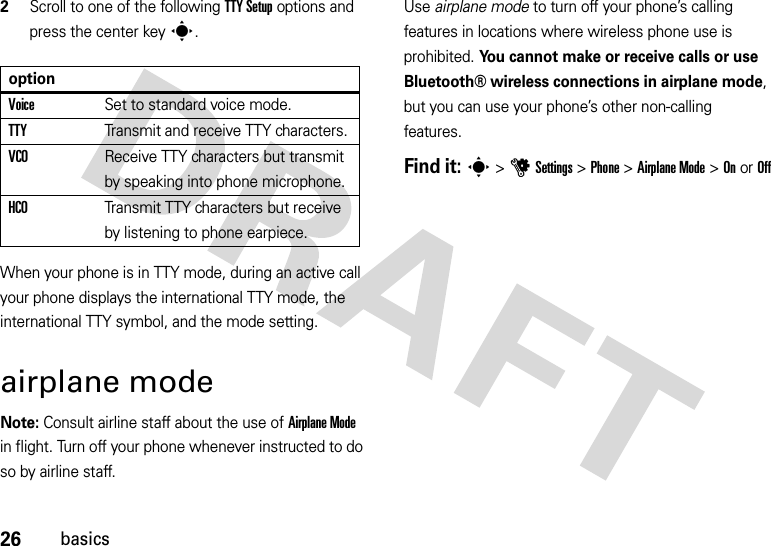 26basics2Scroll to one of the following TTY Setup options and press the center keys.When your phone is in TTY mode, during an active call your phone displays the international TTY mode, the international TTY symbol, and the mode setting.airplane modeNote: Consult airline staff about the use of Airplane Mode in flight. Turn off your phone whenever instructed to do so by airline staff.Use airplane mode to turn off your phone’s calling features in locations where wireless phone use is prohibited. You cannot make or receive calls or use Bluetooth® wireless connections in airplane mode, but you can use your phone’s other non-calling features.Find it: s &gt;uSettings &gt;Phone &gt;Airplane Mode &gt;OnorOffoptionVoiceSet to standard voice mode.TTYTransmit and receive TTY characters.VCOReceive TTY characters but transmit by speaking into phone microphone.HCOTransmit TTY characters but receive by listening to phone earpiece.