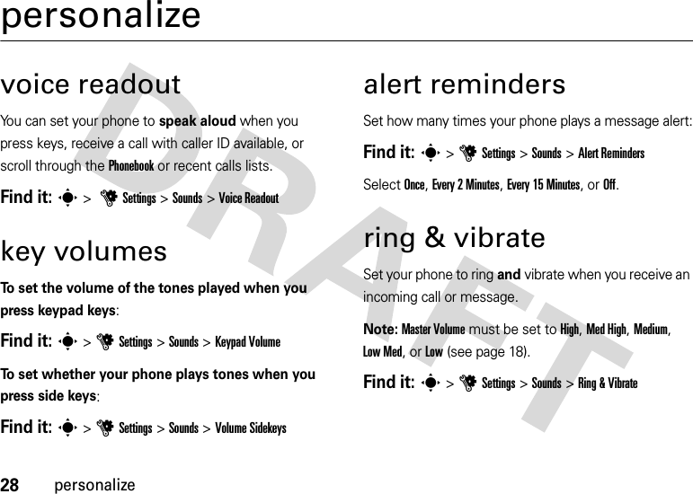 28personalizepersonalizevoice readoutYou can set your phone to speak aloud when you press keys, receive a call with caller ID available, or scroll through the Phonebook or recent calls lists.Find it: s &gt; uSettings &gt; Sounds &gt;Voice Readoutkey volumesTo set the volume of the tones played when you press keypad keys:Find it: s &gt;uSettings &gt;Sounds &gt;Keypad VolumeTo set whether your phone plays tones when you press side keys:Find it: s &gt;uSettings &gt;Sounds &gt;Volume Sidekeysalert remindersSet how many times your phone plays a message alert:Find it: s&gt;uSettings &gt;Sounds &gt;Alert RemindersSelect Once, Every 2 Minutes, Every 15 Minutes, or Off.ring &amp; vibrateSet your phone to ring and vibrate when you receive an incoming call or message.Note: Master Volume must be set to High, Med High, Medium, Low Med, or Low (see page 18).Find it: s &gt;uSettings &gt;Sounds &gt;Ring &amp; Vibrate