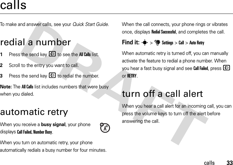 33callscallsTo make and answer calls, see your Quick Start Guide.redial a number  1Press the send keyN to see the All Calls list.2Scroll to the entry you want to call.3Press the send keyN to redial the number.Note: The All Calls list includes numbers that were busy when you dialed.automatic retryWhen you receive a busy signal, your phone displays Call Failed, Number Busy.When you turn on automatic retry, your phone automatically redials a busy number for four minutes. When the call connects, your phone rings or vibrates once, displays Redial Successful, and completes the call.Find it: s &gt;uSettings &gt;Call &gt;Auto RetryWhen automatic retry is turned off, you can manually activate the feature to redial a phone number. When you hear a fast busy signal and see Call Failed, press N or RETRY.turn off a call alertWhen you hear a call alert for an incoming call, you can press the volume keys to turn off the alert before answering the call.