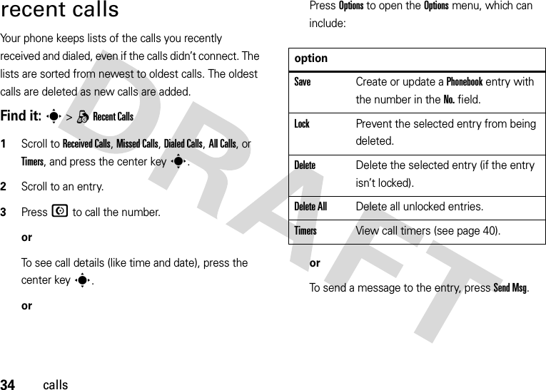 34callsrecent callsYour phone keeps lists of the calls you recently received and dialed, even if the calls didn’t connect. The lists are sorted from newest to oldest calls. The oldest calls are deleted as new calls are added.Find it: s&gt;qRecent Calls 1Scroll to Received Calls, Missed Calls, Dialed Calls, All Calls, or Timers, and press the center keys.2Scroll to an entry.3Press N to call the number.orTo see call details (like time and date), press the center keys.orPress Options to open the Options menu, which can include:orTo send a message to the entry, press Send Msg.optionSaveCreate or update a Phonebook entry with the number in the No. field.LockPrevent the selected entry from being deleted.DeleteDelete the selected entry (if the entry isn’t locked).Delete AllDelete all unlocked entries.TimersView call timers (see page 40).