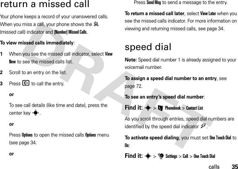 35callsreturn a missed callYour phone keeps a record of your unanswered calls. When you miss a call, your phone shows the = (missed call) indicator and [Number] Missed Calls.To view missed calls immediately:  1When you see the missed call indicator, select View Now to see the missed calls list.2Scroll to an entry on the list.3PressN to call the entry.orTo see call details (like time and date), press the center keys.orPress Options to open the missed calls Options menu (see page 34.orPress Send Msg to send a message to the entry.To return a missed call later, select View Later when you see the missed calls indicator. For more information on viewing and returning missed calls, see page 34.speed dialNote: Speed dial number 1 is already assigned to your voicemail number.To assign a speed dial number to an entry, see page 72.To see an entry’s speed dial number:Find it: s&gt;LPhonebook &gt;Contact ListAs you scroll through entries, speed dial numbers are identified by the speed dial indicator&gt;. To activate speed dialing, you must set One Touch Dial to On:Find it: s&gt;uSettings &gt;Call &gt;One Touch Dial