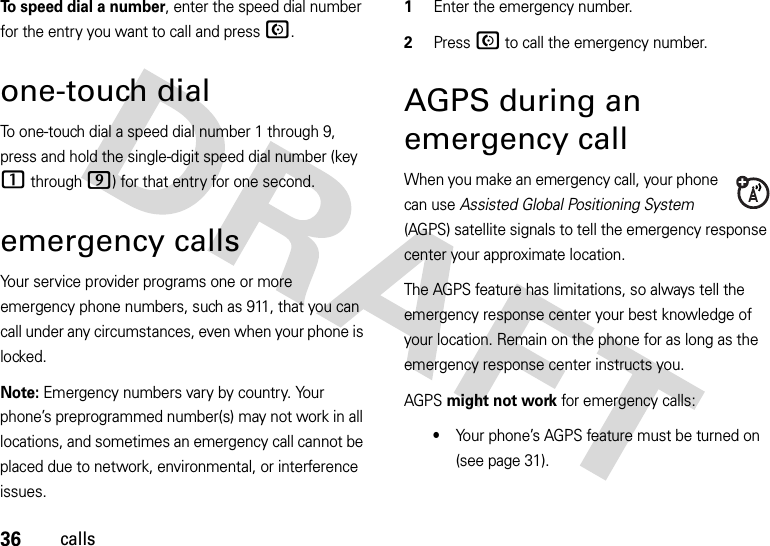 36callsTo speed dial a number, enter the speed dial number for the entry you want to call and pressN.one-touch dialTo one-touch dial a speed dial number 1 through 9, press and hold the single-digit speed dial number (key 1 through 9) for that entry for one second.emergency callsYour service provider programs one or more emergency phone numbers, such as 911, that you can call under any circumstances, even when your phone is locked.Note: Emergency numbers vary by country. Your phone’s preprogrammed number(s) may not work in all locations, and sometimes an emergency call cannot be placed due to network, environmental, or interference issues.  1Enter the emergency number.2Press N to call the emergency number.AGPS during an emergency callWhen you make an emergency call, your phone can use Assisted Global Positioning System (AGPS) satellite signals to tell the emergency response center your approximate location.The AGPS feature has limitations, so always tell the emergency response center your best knowledge of your location. Remain on the phone for as long as the emergency response center instructs you.AGPS might not work for emergency calls:•Your phone’s AGPS feature must be turned on (see page 31).