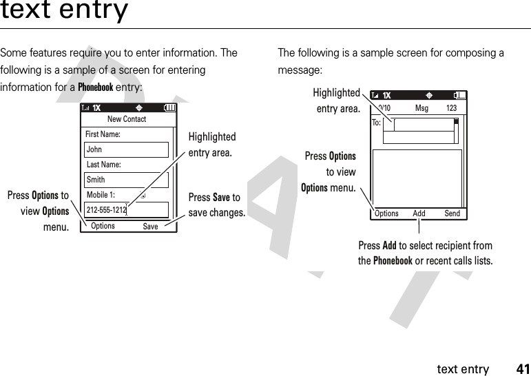 41text entrytext entrySome features require you to enter information. The following is a sample of a screen for entering information for a Phonebook entry:The following is a sample screen for composing a message:Options SaveNew ContactFirst Name:JohnLast Name:SmithMobile 1:212-555-1212Press Options to view Options menu.Press Save to save changes.Highlighted entry area.Options SendAdd0/10              Msg          123To:Press Options to view Options menu.Press Add to select recipient from the Phonebook or recent calls lists.Highlighted entry area.