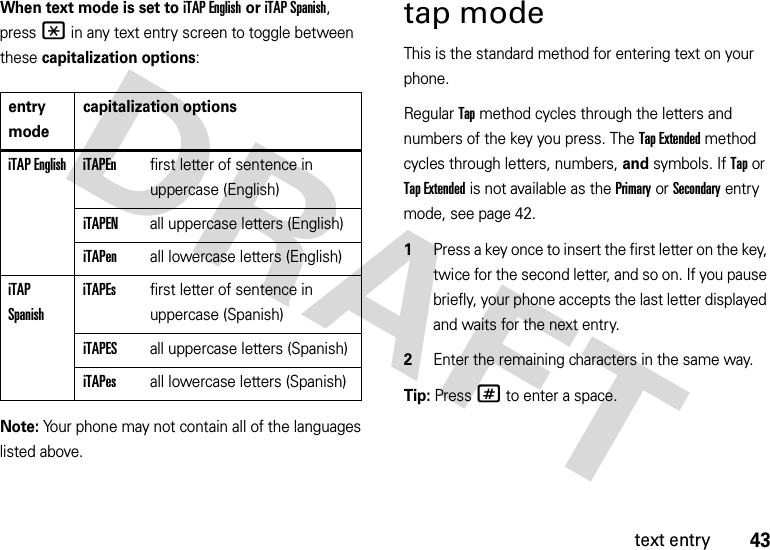 43text entryWhen text mode is set to iTAP English or iTAP Spanish, press * in any text entry screen to toggle between these capitalization options:Note: Your phone may not contain all of the languages listed above.tap modeThis is the standard method for entering text on your phone.Regular Tap method cycles through the letters and numbers of the key you press. The Tap Extended method cycles through letters, numbers, and symbols. If Tap or Tap Extended is not available as the Primary or Secondary entry mode, see page 42.  1Press a key once to insert the first letter on the key, twice for the second letter, and so on. If you pause briefly, your phone accepts the last letter displayed and waits for the next entry.2Enter the remaining characters in the same way.Tip: Press# to enter a space.entry modecapitalization optionsiTAP English iTAPEnfirst letter of sentence in uppercase (English)iTAPENall uppercase letters (English)iTAPenall lowercase letters (English)iTAP SpanishiTAPEsfirst letter of sentence in uppercase (Spanish)iTAPESall uppercase letters (Spanish)iTAPesall lowercase letters (Spanish)