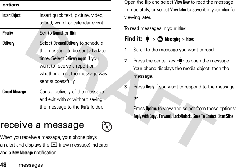 48messagesreceive a messageWhen you receive a message, your phone plays an alert and displays the &lt; (new message) indicator and a New Message notification.Open the flip and select View Now to read the message immediately, or select View Later to save it in your Inbox for viewing later.To read messages in your Inbox:Find it: s&gt;ÖMessaging &gt;Inbox  1Scroll to the message you want to read.2Press the center keys to open the message. Your phone displays the media object, then the message.3Press Reply if you want to respond to the message.orPress Options to view and select from these options: Reply with Copy, Forward, Lock/Unlock, Save To Contact, Start Slide Insert ObjectInsert quick text, picture, video, sound, vcard, or calendar event.PrioritySet to Normal or High.DeliverySelect Deferred Delivery to schedule the message to be sent at a later time. Select Delivery report if you want to receive a report on whether or not the message was sent successfully.Cancel MessageCancel delivery of the message and exit with or without saving the message to the Drafts folder.options