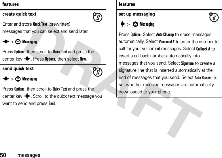 50messagescreate quick textEnter and store Quick Text (prewritten) messages that you can select and send later.s&gt;ÖMessagingPress Options. then scroll to Quick Text and press the center keys. Press Options, then select New.send quick texts&gt;ÖMessagingPress Options. then scroll to Quick Text and press the center keys. Scroll to the quick text message you want to send and press Send.featuresset up messagings &gt; ÖMessagingPress Options. Select Auto Cleanup to erase messages automatically. Select Voicemail # to enter the number to call for your voicemail messages. Select Callback # to insert a callback number automatically into messages that you send. Select Signature to create a signature line that is inserted automatically at the end of messages that you send. Select Auto Receive to set whether received messages are automatically downloaded to your phone.features