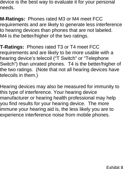 Exhibit 8  device is the best way to evaluate it for your personal needs.    M-Ratings:  Phones rated M3 or M4 meet FCC requirements and are likely to generate less interference to hearing devices than phones that are not labeled.    M4 is the better/higher of the two ratings.  T-Ratings:  Phones rated T3 or T4 meet FCC requirements and are likely to be more usable with a hearing device’s telecoil (“T Switch” or “Telephone Switch”) than unrated phones.  T4 is the better/higher of the two ratings.  (Note that not all hearing devices have telecoils in them.)  Hearing devices may also be measured for immunity to this type of interference. Your hearing device manufacturer or hearing health professional may help you find results for your hearing device.  The more immune your hearing aid is, the less likely you are to experience interference noise from mobile phones. 