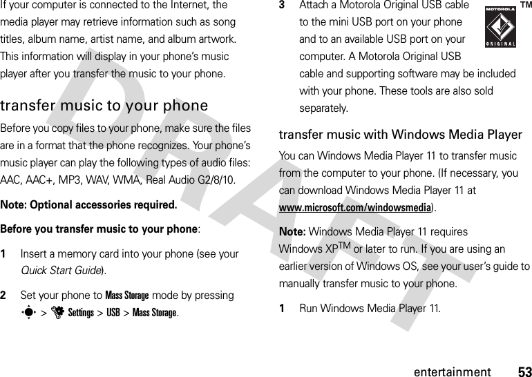 53entertainmentIf your computer is connected to the Internet, the media player may retrieve information such as song titles, album name, artist name, and album artwork. This information will display in your phone’s music player after you transfer the music to your phone.transfer music to your phoneBefore you copy files to your phone, make sure the files are in a format that the phone recognizes. Your phone’s music player can play the following types of audio files: AAC, AAC+, MP3, WAV, WMA, Real Audio G2/8/10.Note: Optional accessories required.Before you transfer music to your phone:  1Insert a memory card into your phone (see your Quick Start Guide).2Set your phone to Mass Storage mode by pressing s&gt;uSettings &gt;USB &gt;Mass Storage.3Attach a Motorola Original USB cable to the mini USB port on your phone and to an available USB port on your computer. A Motorola Original USB cable and supporting software may be included with your phone. These tools are also sold separately.transfer music with Windows Media PlayerYou can Windows Media Player 11 to transfer music from the computer to your phone. (If necessary, you can download Windows Media Player 11 at www.microsoft.com/windowsmedia).Note: Windows Media Player 11 requires Windows XPTM or later to run. If you are using an earlier version of Windows OS, see your user’s guide to manually transfer music to your phone.  1Run Windows Media Player 11.