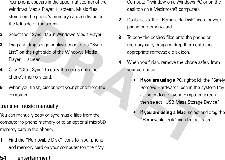 54entertainmentYour phone appears in the upper right corner of the Windows Media Player 11 screen. Music files stored on the phone’s memory card are listed on the left side of the screen.2Select the “Sync” tab in Windows Media Player 11.3Drag and drop songs or playlists onto the “Sync List” on the right side of the Windows Media Player 11 screen.4Click “Start Sync” to copy the songs onto the phone’s memory card.5When you finish, disconnect your phone from the computer.transfer music manuallyYou can manually copy or sync music files from the computer to phone memory or to an optional microSD memory card in the phone.   1Find the “Removable Disk” icons for your phone and memory card on your computer (on the “My Computer” window on a Windows PC or on the desktop on a Macintosh® computer).2Double-click the “Removable Disk” icon for your phone or memory card.3To copy the desired files onto the phone or memory card, drag and drop them onto the appropriate removable disk icon.4When you finish, remove the phone safely from your computer:• If you are using a PC, right-click the “Safely Remove Hardware” icon in the system tray at the bottom of your computer screen, then select “USB Mass Storage Device.”• If you are using a Mac, select and drag the “Removable Disk” icon to the Trash.