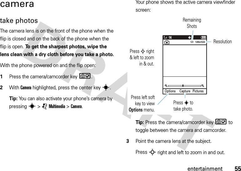 55entertainmentcameratake photosThe camera lens is on the front of the phone when the flip is closed and on the back of the phone when the flip is open. To get the sharpest photos, wipe the lens clean with a dry cloth before you take a photo.With the phone powered on and the flip open:  1Press the camera/camcorder keyb.2With Camera highlighted, press the center keys.Tip: You can also activate your phone’s camera by pressing s&gt;jMultimedia &gt;Camera.Your phone shows the active camera viewfinder screen:Tip: Press the camera/camcorder keyb to toggle between the camera and camcorder.3Point the camera lens at the subject.PressS right and left to zoom in and out.Options PicturesCapture131   1280x1024Press left soft key to view Options menu.Press s to take photo. Press S right &amp; left to zoom in &amp; out.Remaining ShotsResolutionn