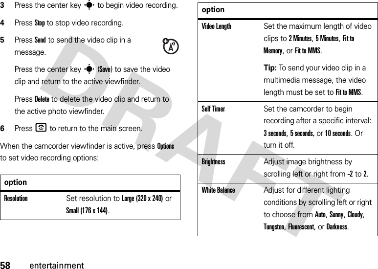 58entertainment3Press the center keys to begin video recording.4Press Stop to stop video recording.5Press Send to send the video clip in a message.Press the center keys(Save) to save the video clip and return to the active viewfinder.Press Delete to delete the video clip and return to the active photo viewfinder.6PressO to return to the main screen.When the camcorder viewfinder is active, press Options to set video recording options:optionResolutionSet resolution to Large (320 x 240) or Small (176 x 144).Video LengthSet the maximum length of video clips to 2Minutes, 5Minutes, Fit to Memory, or Fit to MMS.Tip: To send your video clip in a multimedia message, the video length must be set to Fit to MMS.Self TimerSet the camcorder to begin recording after a specific interval: 3 seconds, 5 seconds, or 10 seconds. Or turn it off.BrightnessAdjust image brightness by scrolling left or right from -2to 2.White BalanceAdjust for different lighting conditions by scrolling left or right to choose from Auto, Sunny, Cloudy, Tungsten, Fluorescent, or Darkness.option