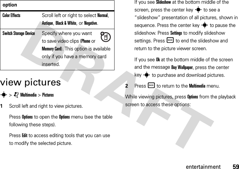 59entertainmentview picturess &gt;jMultimedia &gt;Pictures  1Scroll left and right to view pictures. Press Options to open the Options menu (see the table following these steps).Press Edit to access editing tools that you can use to modify the selected picture.If you see Slideshow at the bottom middle of the screen, press the center keys to see a “slideshow” presentation of all pictures, shown in sequence. Press the center keys to pause the slideshow. Press Settings to modify slideshow settings. PressÒ to end the slideshow and return to the picture viewer screen.If you see Ok at the bottom middle of the screen and the message Buy Wallpaper, press the center keys to purchase and download pictures.2PressÒ to return to the Multimedia menu.While viewing pictures, press Options from the playback screen to access these options:Color EffectsScroll left or right to select Normal, Antique, Black &amp; White, or Negative.Switch Storage DeviceSpecify where you want to save video clips (Phone or Memory Card). This option is available only if you have a memory card inserted.option