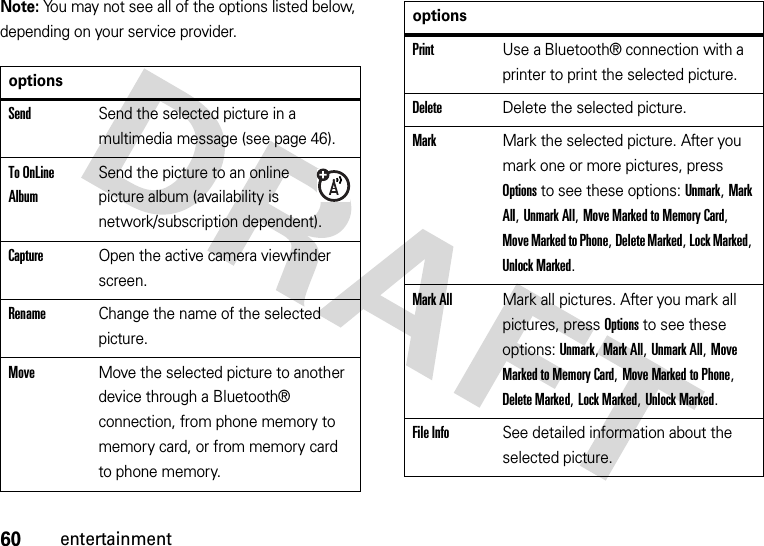 60entertainmentNote: You may not see all of the options listed below, depending on your service provider.optionsSendSend the selected picture in a multimedia message (see page 46).To OnLine AlbumSend the picture to an online picture album (availability is network/subscription dependent).CaptureOpen the active camera viewfinder screen.RenameChange the name of the selected picture.MoveMove the selected picture to another device through a Bluetooth® connection, from phone memory to memory card, or from memory card to phone memory.PrintUse a Bluetooth® connection with a printer to print the selected picture.DeleteDelete the selected picture.MarkMark the selected picture. After you mark one or more pictures, press Options to see these options: Unmark, Mark All, Unmark All, Move Marked to Memory Card, Move Marked to Phone, Delete Marked, Lock Marked, Unlock Marked.Mark AllMark all pictures. After you mark all pictures, press Options to see these options: Unmark, Mark All, Unmark All, Move Marked to Memory Card, Move Marked to Phone, Delete Marked, Lock Marked, Unlock Marked.File InfoSee detailed information about the selected picture.options