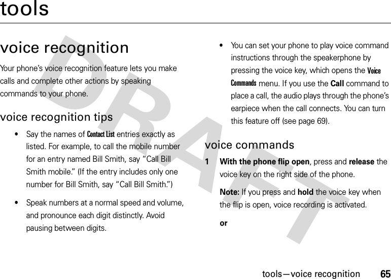 65tools—voice recognitiontoolsvoice recognitionYour phone’s voice recognition feature lets you make calls and complete other actions by speaking commands to your phone.voice recognition tips•Say the names of Contact List entries exactly as listed. For example, to call the mobile number for an entry named Bill Smith, say “Call Bill Smith mobile.” (If the entry includes only one number for Bill Smith, say “Call Bill Smith.”)•Speak numbers at a normal speed and volume, and pronounce each digit distinctly. Avoid pausing between digits.•You can set your phone to play voice command instructions through the speakerphone by pressing the voice key, which opens the Voice Commands menu. If you use the Call command to place a call, the audio plays through the phone’s earpiece when the call connects. You can turn this feature off (see page 69).voice commands  1 With the phone flip open, press and release the voice key on the right side of the phone.Note: If you press and hold the voice key when the flip is open, voice recording is activated.or