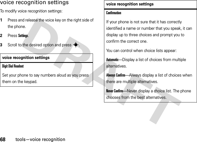 68tools—voice recognitionvoice recognition settingsTo modify voice recognition settings:  1Press and release the voice key on the right side of the phone.2Press Settings.3Scroll to the desired option and presss.voice recognition settingsDigit Dial ReadoutSet your phone to say numbers aloud as you press them on the keypad.ConfirmationIf your phone is not sure that it has correctly identified a name or number that you speak, it can display up to three choices and prompt you to confirm the correct one.You can control when choice lists appear:Automatic—Display a list of choices from multiple alternatives.Always Confirm—Always display a list of choices when there are multiple alternatives.Never Confirm—Never display a choice list. The phone chooses from the best alternatives.voice recognition settings