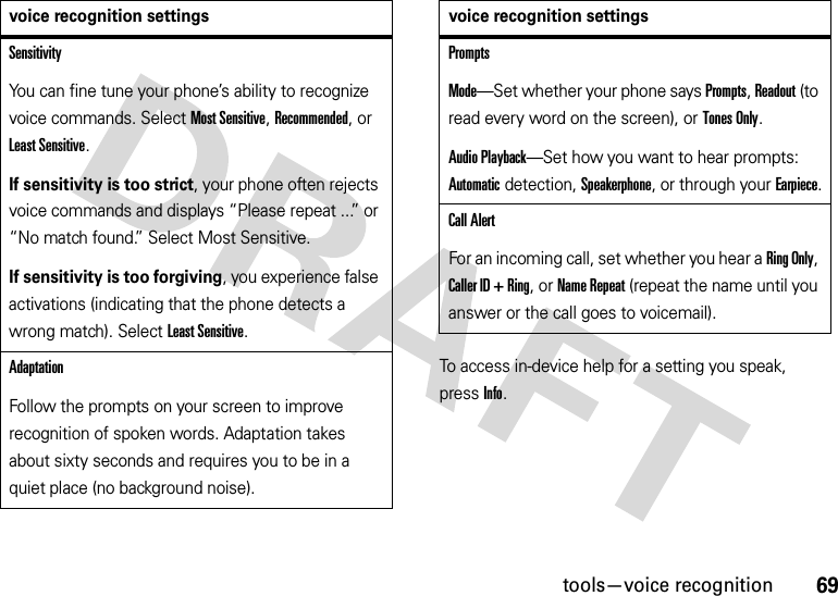 69tools—voice recognitionTo access in-device help for a setting you speak, pressInfo.SensitivityYou can fine tune your phone’s ability to recognize voice commands. Select Most Sensitive, Recommended, or Least Sensitive.If sensitivity is too strict, your phone often rejects voice commands and displays “Please repeat ...” or “No match found.” Select Most Sensitive.If sensitivity is too forgiving, you experience false activations (indicating that the phone detects a wrong match). Select Least Sensitive.AdaptationFollow the prompts on your screen to improve recognition of spoken words. Adaptation takes about sixty seconds and requires you to be in a quiet place (no background noise).voice recognition settingsPromptsMode—Set whether your phone says Prompts, Readout (to read every word on the screen), or Tones Only.Audio Playback—Set how you want to hear prompts: Automatic detection, Speakerphone, or through your Earpiece.Call AlertFor an incoming call, set whether you hear a Ring Only, Caller ID + Ring, or Name Repeat (repeat the name until you answer or the call goes to voicemail).voice recognition settings