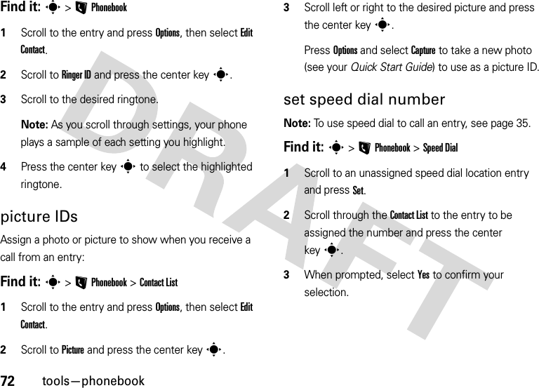 72tools—phonebookFind it: s&gt;LPhonebook  1Scroll to the entry and press Options, then select Edit Contact. 2Scroll to Ringer ID and press the center keys. 3Scroll to the desired ringtone.Note: As you scroll through settings, your phone plays a sample of each setting you highlight.4Press the center keys to select the highlighted ringtone.picture IDsAssign a photo or picture to show when you receive a call from an entry:Find it: s&gt;LPhonebook &gt;Contact List  1Scroll to the entry and press Options, then select Edit Contact. 2Scroll to Picture and press the center keys. 3Scroll left or right to the desired picture and press the center keys.Press Options and select Capture to take a new photo (see your Quick Start Guide) to use as a picture ID.set speed dial numberNote: To use speed dial to call an entry, see page 35.Find it: s&gt;LPhonebook &gt;Speed Dial  1Scroll to an unassigned speed dial location entry and press Set.2Scroll through the Contact List to the entry to be assigned the number and press the center keys.3When prompted, select Yes to confirm your selection.