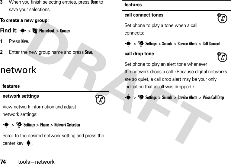 74tools—network3When you finish selecting entries, press Done to save your selections.To create a new group:Find it: s&gt;LPhonebook &gt;Groups  1Press New.2Enter the new group name and press Save.networkfeaturesnetwork settings View network information and adjust network settings:s &gt;uSettings &gt;Phone &gt;Network SelectionScroll to the desired network setting and press the center keys.call connect tones Set phone to play a tone when a call connects:s &gt;uSettings &gt;Sounds &gt;Service Alerts &gt;Call Connectcall drop tone Set phone to play an alert tone whenever the network drops a call. (Because digital networks are so quiet, a call drop alert may be your only indication that a call was dropped.)s &gt;uSettings &gt;Sounds &gt;Service Alerts &gt;Voice Call Dropfeatures