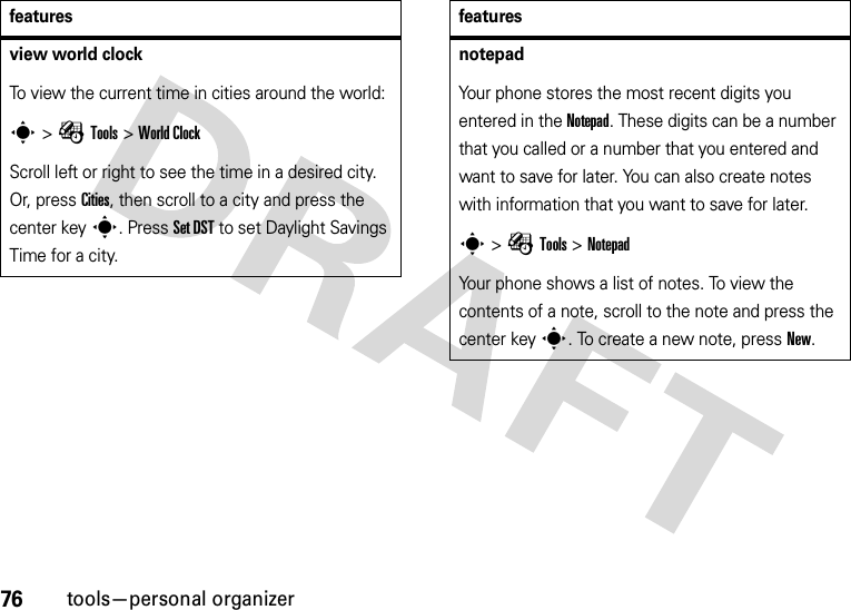 76tools—personal organizerview world clock To view the current time in cities around the world:s &gt;ÉTools &gt;World ClockScroll left or right to see the time in a desired city. Or, press Cities, then scroll to a city and press the center keys. Press Set DST to set Daylight Savings Time for a city. featuresnotepad Your phone stores the most recent digits you entered in the Notepad. These digits can be a number that you called or a number that you entered and want to save for later. You can also create notes with information that you want to save for later.s &gt;ÉTools &gt;NotepadYour phone shows a list of notes. To view the contents of a note, scroll to the note and press the center keys. To create a new note, press New. features