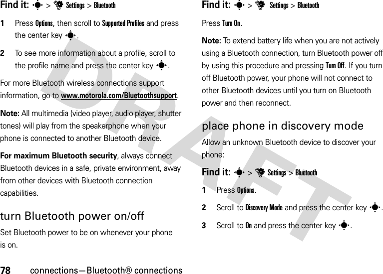 78connections—Bluetooth® connectionsFind it: s &gt;uSettings &gt;Bluetooth  1Press Options, then scroll to Supported Profiles and press the center keys.2To see more information about a profile, scroll to the profile name and press the center keys.For more Bluetooth wireless connections support information, go to www.motorola.com/Bluetoothsupport.Note: All multimedia (video player, audio player, shutter tones) will play from the speakerphone when your phone is connected to another Bluetooth device.For maximum Bluetooth security, always connect Bluetooth devices in a safe, private environment, away from other devices with Bluetooth connection capabilities. turn Bluetooth power on/offSet Bluetooth power to be on whenever your phone is on.Find it: s &gt;u Settings &gt;BluetoothPress Turn On.Note: To extend battery life when you are not actively using a Bluetooth connection, turn Bluetooth power off by using this procedure and pressing Turn Off. If you turn off Bluetooth power, your phone will not connect to other Bluetooth devices until you turn on Bluetooth power and then reconnect.place phone in discovery modeAllow an unknown Bluetooth device to discover your phone:Find it: s &gt;uSettings &gt;Bluetooth  1Press Options.2Scroll to Discovery Mode and press the center keys.3Scroll to On and press the center keys.