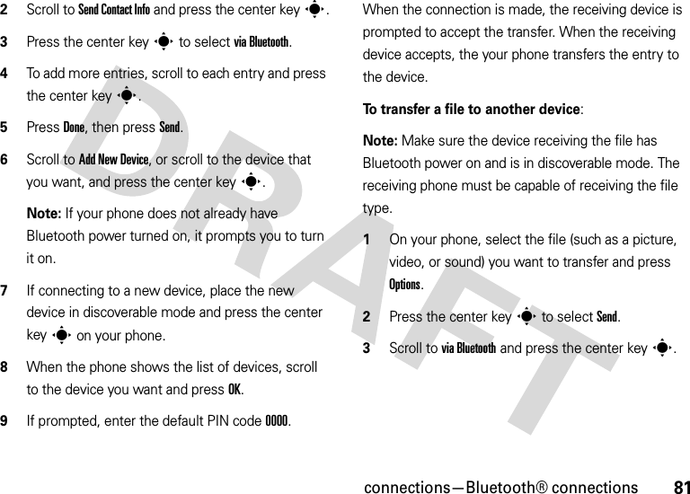 81connections—Bluetooth® connections2Scroll to Send Contact Info and press the center keys.3Press the center keys to select via Bluetooth.4To add more entries, scroll to each entry and press the center keys.5Press Done, then press Send.6Scroll to Add New Device, or scroll to the device that you want, and press the center keys.Note: If your phone does not already have Bluetooth power turned on, it prompts you to turn it on.7If connecting to a new device, place the new device in discoverable mode and press the center keys on your phone.8When the phone shows the list of devices, scroll to the device you want and press OK.9If prompted, enter the default PIN code 0000.When the connection is made, the receiving device is prompted to accept the transfer. When the receiving device accepts, the your phone transfers the entry to the device. To transfer a file to another device:Note: Make sure the device receiving the file has Bluetooth power on and is in discoverable mode. The receiving phone must be capable of receiving the file type.  1On your phone, select the file (such as a picture, video, or sound) you want to transfer and press Options.2Press the center keys to select Send.3Scroll to via Bluetooth and press the center keys.