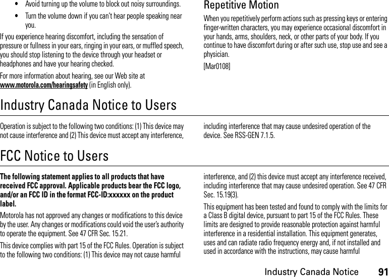 91Industry Canada Notice•Avoid turning up the volume to block out noisy surroundings.•Turn the volume down if you can’t hear people speaking near you.If you experience hearing discomfort, including the sensation of pressure or fullness in your ears, ringing in your ears, or muffled speech, you should stop listening to the device through your headset or headphones and have your hearing checked.For more information about hearing, see our Web site at www.motorola.com/hearingsafety (in English only).Repetitive MotionWhen you repetitively perform actions such as pressing keys or entering finger-written characters, you may experience occasional discomfort in your hands, arms, shoulders, neck, or other parts of your body. If you continue to have discomfort during or after such use, stop use and see a physician.[Mar0108]Industry Canada Notice to UsersIndust ry Cana da NoticeOperation is subject to the following two conditions: (1) This device may not cause interference and (2) This device must accept any interference, including interference that may cause undesired operation of the device. See RSS-GEN 7.1.5.FCC Notice to UsersFCC NoticeThe following statement applies to all products that have received FCC approval. Applicable products bear the FCC logo, and/or an FCC ID in the format FCC-ID:xxxxxx on the product label.Motorola has not approved any changes or modifications to this device by the user. Any changes or modifications could void the user’s authority to operate the equipment. See 47 CFR Sec. 15.21.This device complies with part 15 of the FCC Rules. Operation is subject to the following two conditions: (1) This device may not cause harmful interference, and (2) this device must accept any interference received, including interference that may cause undesired operation. See 47 CFR Sec. 15.19(3).This equipment has been tested and found to comply with the limits for a Class B digital device, pursuant to part 15 of the FCC Rules. These limits are designed to provide reasonable protection against harmful interference in a residential installation. This equipment generates, uses and can radiate radio frequency energy and, if not installed and used in accordance with the instructions, may cause harmful 