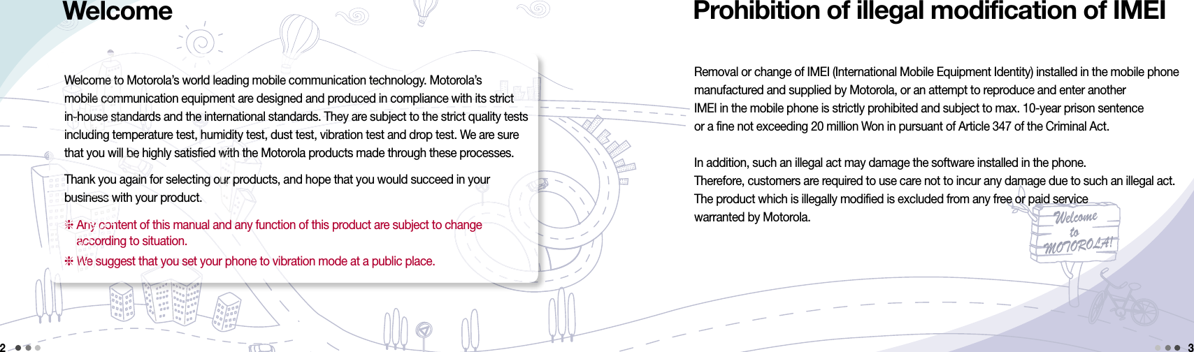 Welcometo MOTOROLA!Removal or change of IMEI (International Mobile Equipment Identity) installed in the mobile phone  manufactured and supplied by Motorola, or an attempt to reproduce and enter another  IMEI in the mobile phone is strictly prohibited and subject to max. 10-year prison sentence or a fine not exceeding 20 million Won in pursuant of Article 347 of the Criminal Act.In addition, such an illegal act may damage the software installed in the phone.Therefore, customers are required to use care not to incur any damage due to such an illegal act.  The product which is illegally modified is excluded from any free or paid service  warranted by Motorola.Welcome to Motorola’s world leading mobile communication technology. Motorola’s  mobile communication equipment are designed and produced in compliance with its strict  in-house standards and the international standards. They are subject to the strict quality tests including temperature test, humidity test, dust test, vibration test and drop test. We are sure that you will be highly satisfied with the Motorola products made through these processes.Thank you again for selecting our products, and hope that you would succeed in your  business with your product.  Any content of this manual and any function of this product are subject to change  according to situation. We suggest that you set your phone to vibration mode at a public place.2Prohibition of illegal modification of IMEI3Welcome