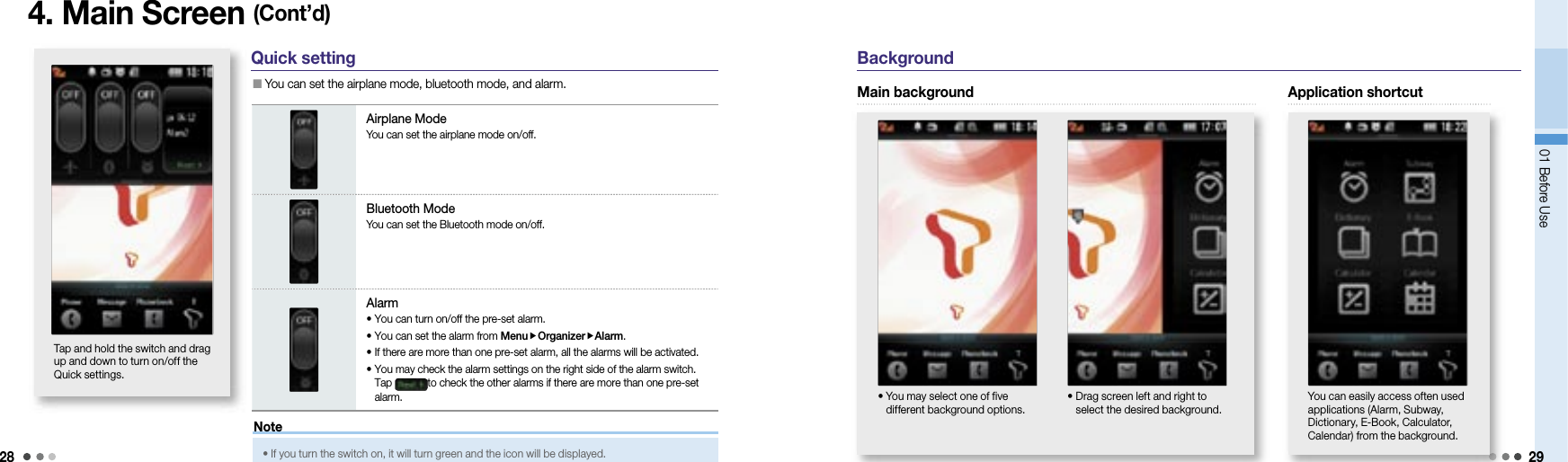 2801 Before Use 29BackgroundApplication shortcutYou can easily access often used applications (Alarm, Subway, Dictionary, E-Book, Calculator, Calendar) from the background.4. Main Screen (Cont’d)Quick setting  You can set the airplane mode, bluetooth mode, and alarm.Airplane ModeYou can set the airplane mode on/off.Bluetooth ModeYou can set the Bluetooth mode on/off.Alarm• You can turn on/off the pre-set alarm.• You can set the alarm from MenuOrganizerAlarm.• If there are more than one pre-set alarm, all the alarms will be activated.•  You may check the alarm settings on the right side of the alarm switch. Tap  to check the other alarms if there are more than one pre-set alarm.Tap and hold the switch and drag up and down to turn on/off the Quick settings.•  If you turn the switch on, it will turn green and the icon will be displayed.NoteMain background•  You may select one of five different background options.•  Drag screen left and right to select the desired background.