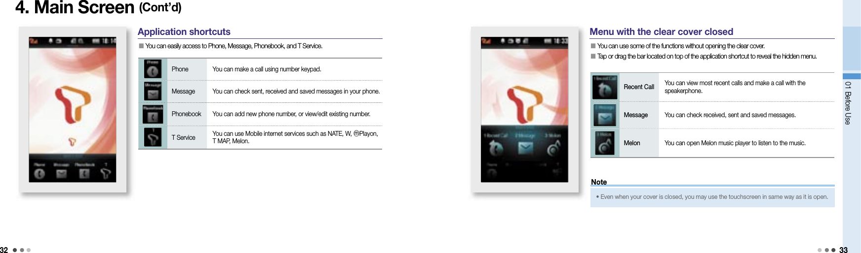 3201 Before Use 334. Main Screen (Cont’d)Phone You can make a call using number keypad.Message You can check sent, received and saved messages in your phone. Phonebook You can add new phone number, or view/edit existing number.T Service You can use Mobile internet services such as NATE, W, ⓜPlayon, T MAP, Melon.Application shortcuts  You can easily access to Phone, Message, Phonebook, and T Service.Recent Call You can view most recent calls and make a call with the speakerphone.Message You can check received, sent and saved messages.Melon You can open Melon music player to listen to the music.Menu with the clear cover closed  You can use some of the functions without opening the clear cover.   Tap or drag the bar located on top of the application shortcut to reveal the hidden menu.•  Even when your cover is closed, you may use the touchscreen in same way as it is open. Note
