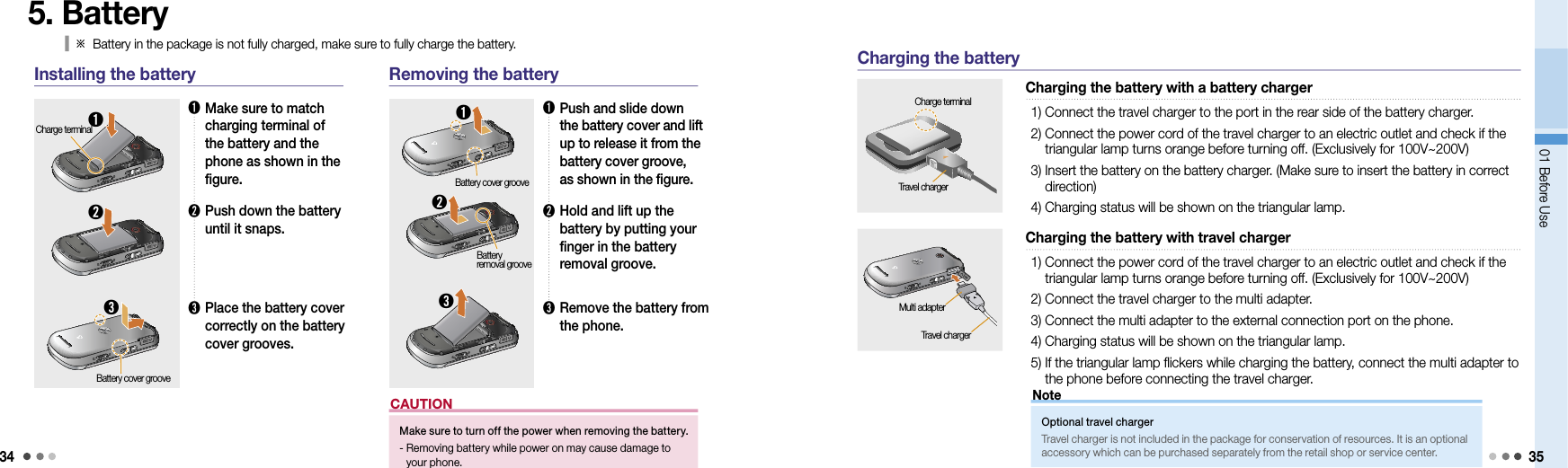 3401 Before Use 355. Battery➊➋Charge terminal➊  Make sure to match   charging terminal of the battery and the phone as shown in the figure.➋  Push down the battery until it snaps.➌  Place the battery cover correctly on the battery cover grooves.➌Battery cover groove➊  Push and slide down the battery cover and lift up to release it from the battery cover groove, as shown in the figure.➋  Hold and lift up the battery by putting your finger in the battery removal groove.➌  Remove the battery from the phone.➌Installing the battery Removing the batteryBattery cover groove➊➋Battery  removal grooveMake sure to turn off the power when removing the battery.-  Removing battery while power on may cause damage to your phone. CAUTION  Charging the battery with a battery chargerCharge terminal1) Connect the travel charger to the port in the rear side of the battery charger.2)  Connect the power cord of the travel charger to an electric outlet and check if the triangular lamp turns orange before turning off. (Exclusively for 100V~200V)3)  Insert the battery on the battery charger. (Make sure to insert the battery in correct direction)4) Charging status will be shown on the triangular lamp.Travel charger  Charging the battery with travel charger1)  Connect the power cord of the travel charger to an electric outlet and check if the triangular lamp turns orange before turning off. (Exclusively for 100V~200V)2) Connect the travel charger to the multi adapter.3) Connect the multi adapter to the external connection port on the phone.4) Charging status will be shown on the triangular lamp.5)  If the triangular lamp flickers while charging the battery, connect the multi adapter to the phone before connecting the travel charger.Charging the batteryOptional travel chargerTravel charger is not included in the package for conservation of resources. It is an optional accessory which can be purchased separately from the retail shop or service center. NoteTravel chargerMulti adapter※  Battery in the package is not fully charged, make sure to fully charge the battery.