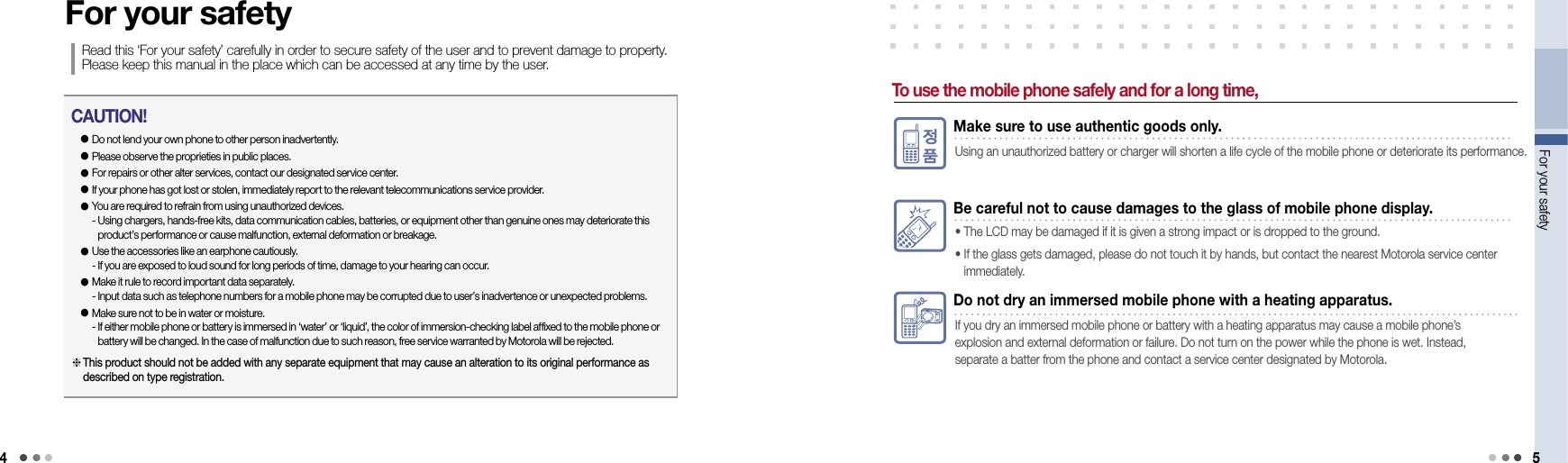 4For your safety 5Do not dry an immersed mobile phone with a heating apparatus.If you dry an immersed mobile phone or battery with a heating apparatus may cause a mobile phone’s  explosion and external deformation or failure. Do not turn on the power while the phone is wet. Instead, separate a batter from the phone and contact a service center designated by Motorola.For your safetyRead this ‘For your safety’ carefully in order to secure safety of the user and to prevent damage to property. Please keep this manual in the place which can be accessed at any time by the user.● Do not lend your own phone to other person inadvertently.● Please observe the proprieties in public places.● For repairs or other alter services, contact our designated service center.● If your phone has got lost or stolen, immediately report to the relevant telecommunications service provider.●  You are required to refrain from using unauthorized devices. -  Using chargers, hands-free kits, data communication cables, batteries, or equipment other than genuine ones may deteriorate this product’s performance or cause malfunction, external deformation or breakage. ●  Use the accessories like an earphone cautiously. - If you are exposed to loud sound for long periods of time, damage to your hearing can occur.●  Make it rule to record important data separately. - Input data such as telephone numbers for a mobile phone may be corrupted due to user’s inadvertence or unexpected problems.●  Make sure not to be in water or moisture. -  If either mobile phone or battery is immersed in ‘water’ or ‘liquid’, the color of immersion-checking label affixed to the mobile phone or battery will be changed. In the case of malfunction due to such reason, free service warranted by Motorola will be rejected. CAUTION! This product should not be added with any separate equipment that may cause an alteration to its original performance as described on type registration.To use the mobile phone safely and for a long time,Make sure to use authentic goods only.Using an unauthorized battery or charger will shorten a life cycle of the mobile phone or deteriorate its performance.Be careful not to cause damages to the glass of mobile phone display.• The LCD may be damaged if it is given a strong impact or is dropped to the ground.•  If the glass gets damaged, please do not touch it by hands, but contact the nearest Motorola service center  immediately.