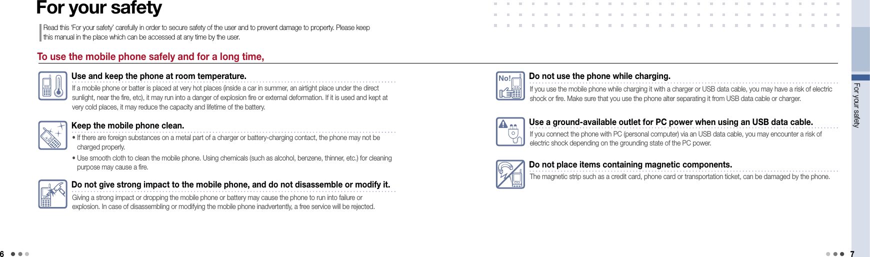 6For your safety 7Use a ground-available outlet for PC power when using an USB data cable.If you connect the phone with PC (personal computer) via an USB data cable, you may encounter a risk of electric shock depending on the grounding state of the PC power.Do not place items containing magnetic components.The magnetic strip such as a credit card, phone card or transportation ticket, can be damaged by the phone.No!Do not use the phone while charging.If you use the mobile phone while charging it with a charger or USB data cable, you may have a risk of electric shock or fire. Make sure that you use the phone alter separating it from USB data cable or charger.To use the mobile phone safely and for a long time,For your safetyRead this ‘For your safety’ carefully in order to secure safety of the user and to prevent damage to property. Please keep this manual in the place which can be accessed at any time by the user.Use and keep the phone at room temperature.If a mobile phone or batter is placed at very hot places (inside a car in summer, an airtight place under the direct sunlight, near the fire, etc), it may run into a danger of explosion fire or external deformation. If it is used and kept at very cold places, it may reduce the capacity and lifetime of the battery. Keep the mobile phone clean.•  If there are foreign substances on a metal part of a charger or battery-charging contact, the phone may not be  charged properly. •   Use smooth cloth to clean the mobile phone. Using chemicals (such as alcohol, benzene, thinner, etc.) for cleaning purpose may cause a fire.Do not give strong impact to the mobile phone, and do not disassemble or modify it.Giving a strong impact or dropping the mobile phone or battery may cause the phone to run into failure or  explosion. In case of disassembling or modifying the mobile phone inadvertently, a free service will be rejected.
